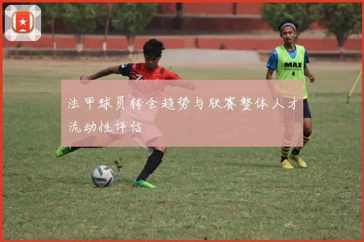 法甲球员转会趋势与联赛整体人才流动性评估