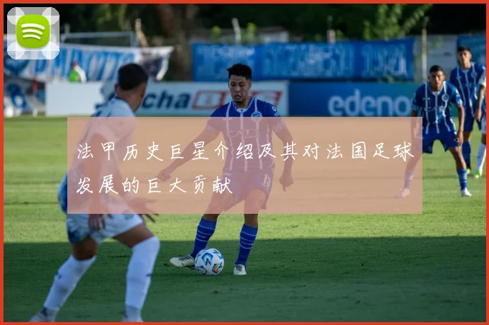 法甲历史巨星介绍及其对法国足球发展的巨大贡献