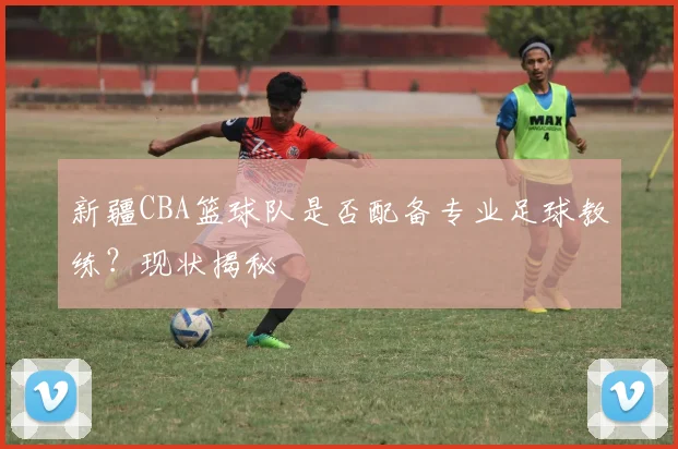 新疆CBA篮球队是否配备专业足球教练？现状揭秘