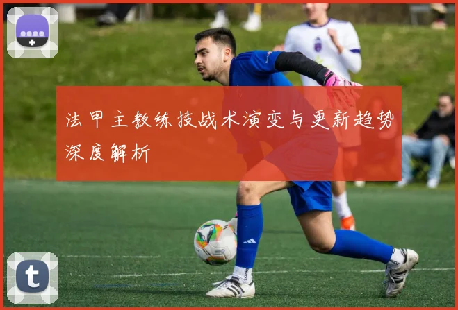 法甲主教练技战术演变与更新趋势深度解析