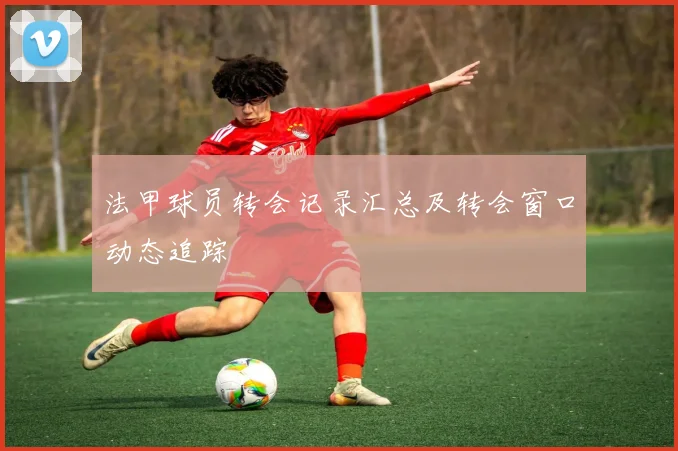 法甲球员转会记录汇总及转会窗口动态追踪